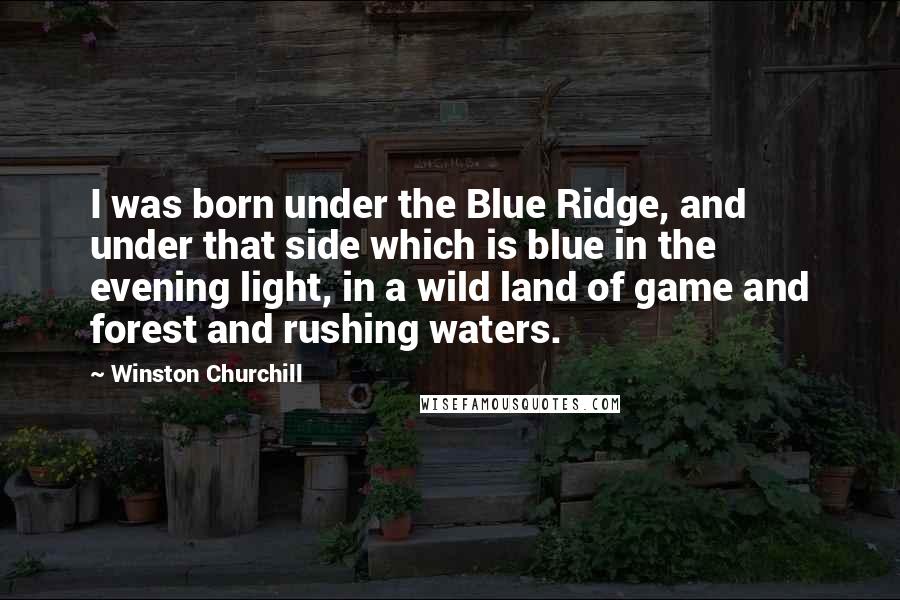 Winston Churchill Quotes: I was born under the Blue Ridge, and under that side which is blue in the evening light, in a wild land of game and forest and rushing waters.