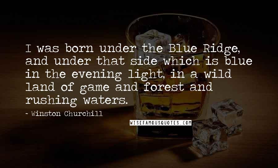 Winston Churchill Quotes: I was born under the Blue Ridge, and under that side which is blue in the evening light, in a wild land of game and forest and rushing waters.