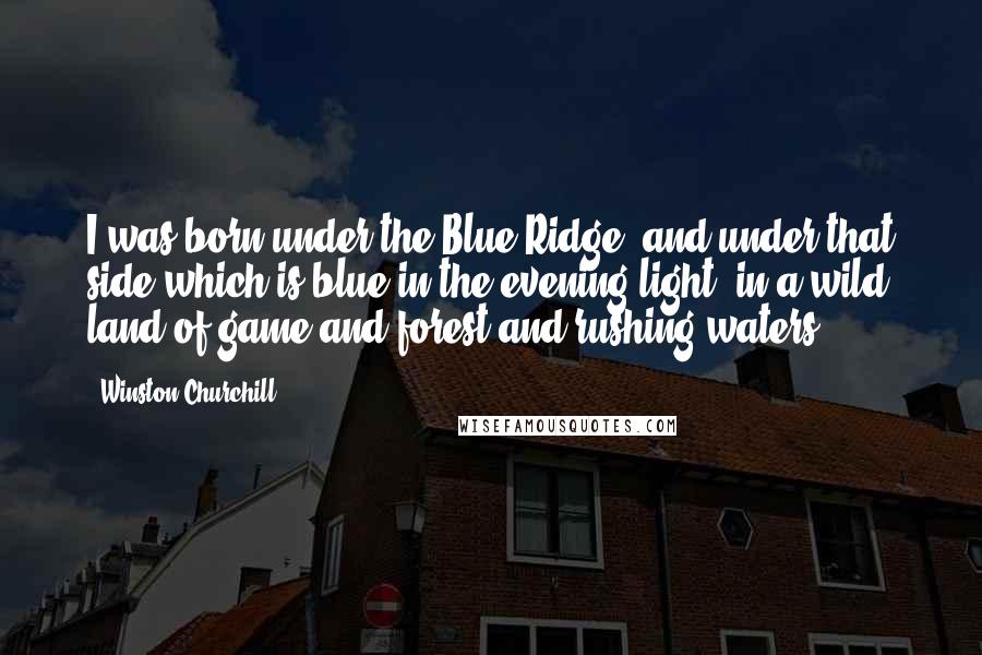 Winston Churchill Quotes: I was born under the Blue Ridge, and under that side which is blue in the evening light, in a wild land of game and forest and rushing waters.