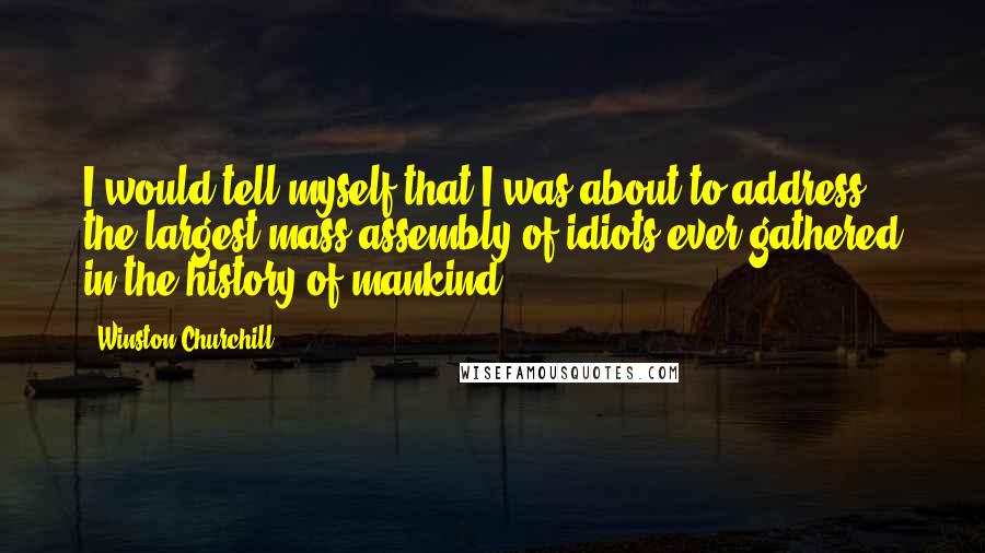 Winston Churchill Quotes: I would tell myself that I was about to address the largest mass assembly of idiots ever gathered in the history of mankind.