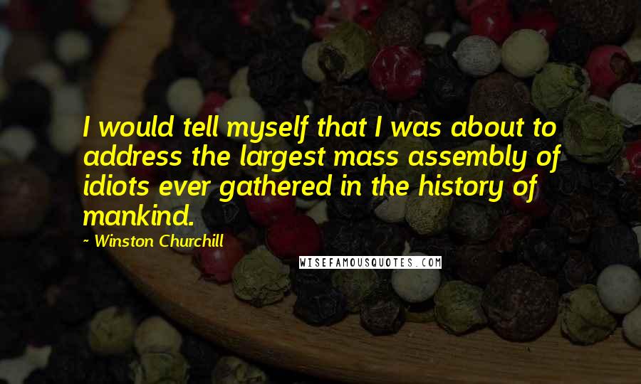 Winston Churchill Quotes: I would tell myself that I was about to address the largest mass assembly of idiots ever gathered in the history of mankind.