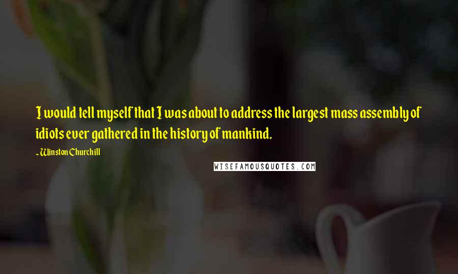 Winston Churchill Quotes: I would tell myself that I was about to address the largest mass assembly of idiots ever gathered in the history of mankind.