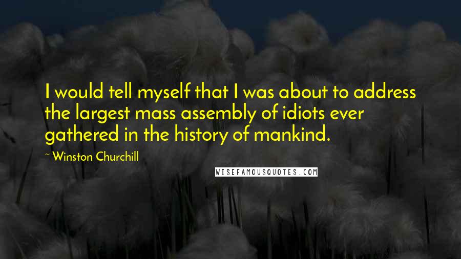 Winston Churchill Quotes: I would tell myself that I was about to address the largest mass assembly of idiots ever gathered in the history of mankind.