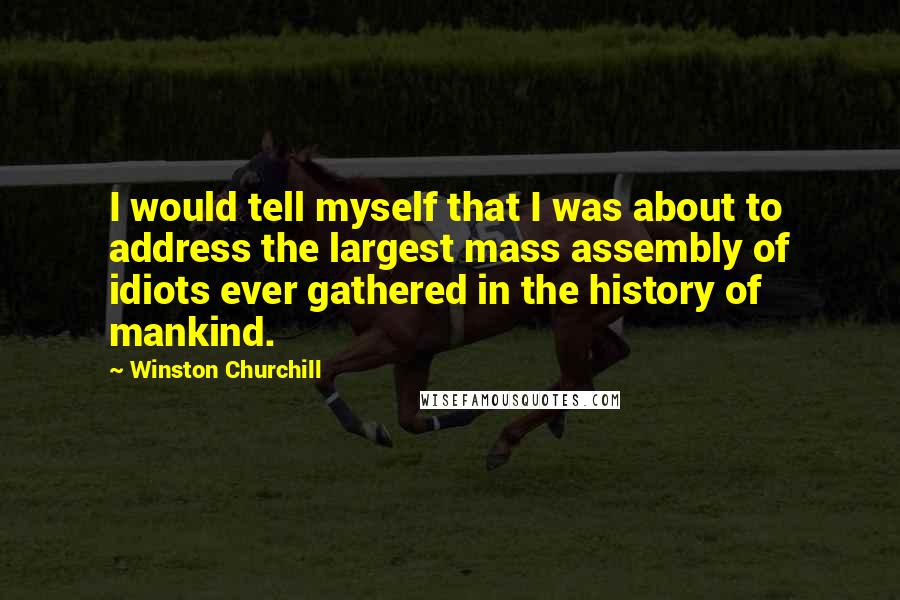 Winston Churchill Quotes: I would tell myself that I was about to address the largest mass assembly of idiots ever gathered in the history of mankind.