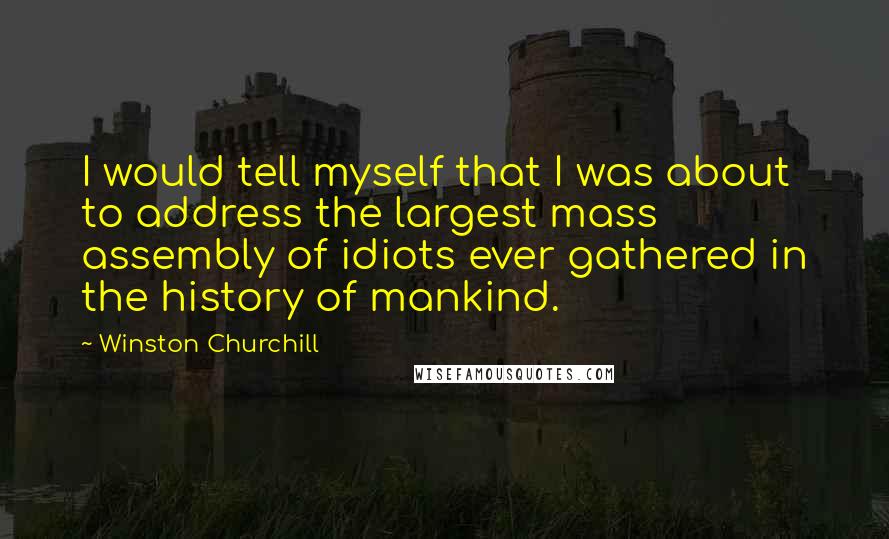 Winston Churchill Quotes: I would tell myself that I was about to address the largest mass assembly of idiots ever gathered in the history of mankind.