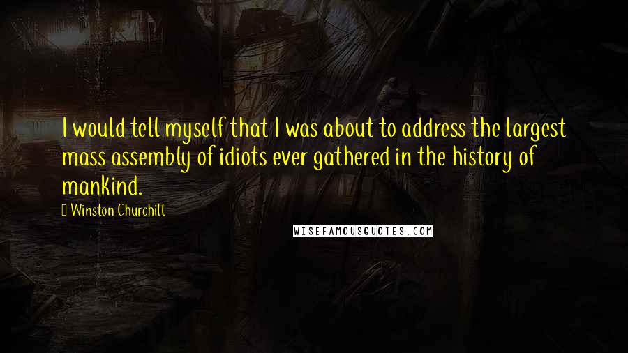 Winston Churchill Quotes: I would tell myself that I was about to address the largest mass assembly of idiots ever gathered in the history of mankind.