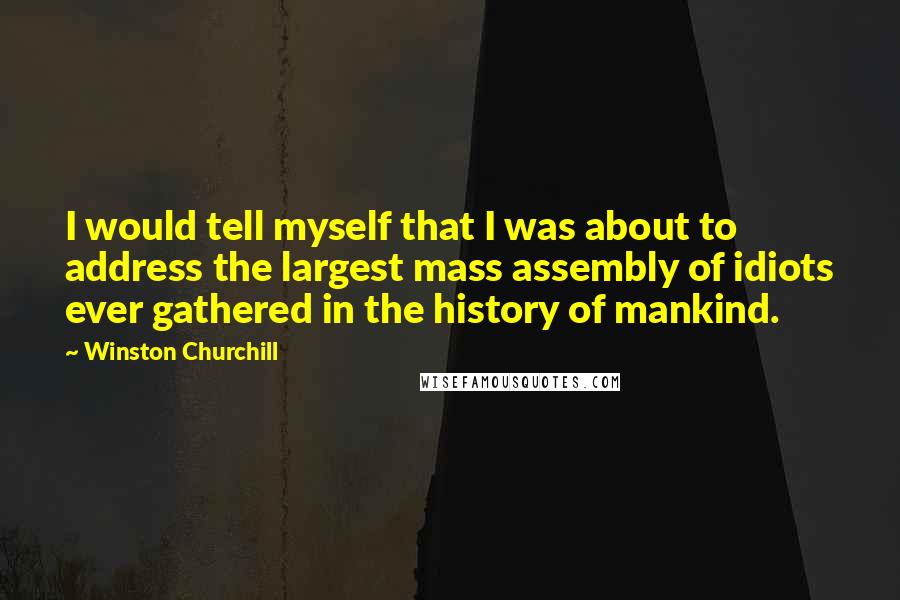 Winston Churchill Quotes: I would tell myself that I was about to address the largest mass assembly of idiots ever gathered in the history of mankind.