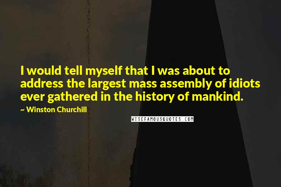 Winston Churchill Quotes: I would tell myself that I was about to address the largest mass assembly of idiots ever gathered in the history of mankind.