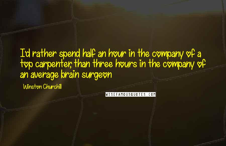 Winston Churchill Quotes: I'd rather spend half an hour in the company of a top carpenter, than three hours in the company of an average brain surgeon