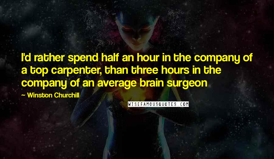 Winston Churchill Quotes: I'd rather spend half an hour in the company of a top carpenter, than three hours in the company of an average brain surgeon