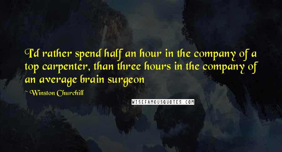 Winston Churchill Quotes: I'd rather spend half an hour in the company of a top carpenter, than three hours in the company of an average brain surgeon