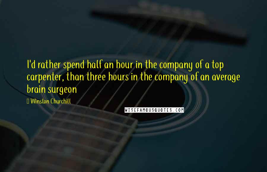 Winston Churchill Quotes: I'd rather spend half an hour in the company of a top carpenter, than three hours in the company of an average brain surgeon