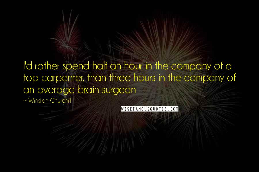 Winston Churchill Quotes: I'd rather spend half an hour in the company of a top carpenter, than three hours in the company of an average brain surgeon