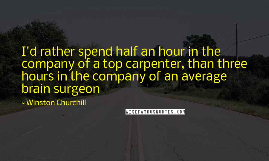 Winston Churchill Quotes: I'd rather spend half an hour in the company of a top carpenter, than three hours in the company of an average brain surgeon