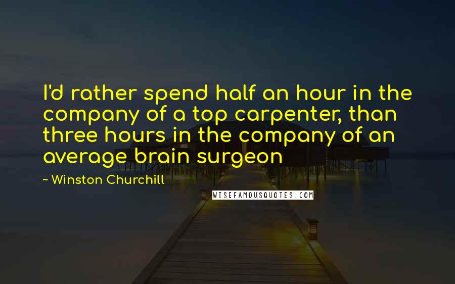 Winston Churchill Quotes: I'd rather spend half an hour in the company of a top carpenter, than three hours in the company of an average brain surgeon