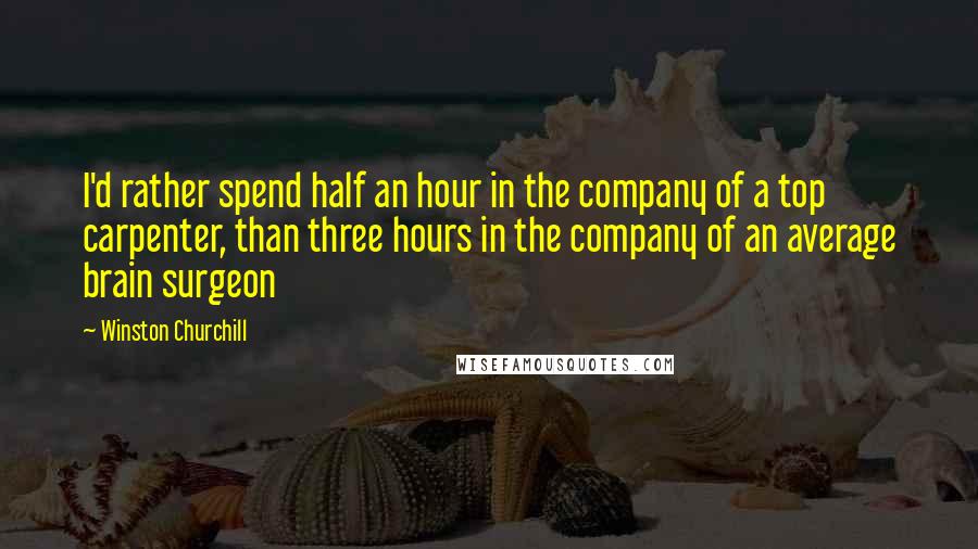 Winston Churchill Quotes: I'd rather spend half an hour in the company of a top carpenter, than three hours in the company of an average brain surgeon