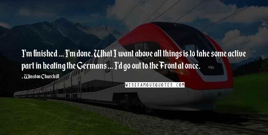 Winston Churchill Quotes: I'm finished ... I'm done. What I want above all things is to take some active part in beating the Germans ... I'd go out to the Front at once.