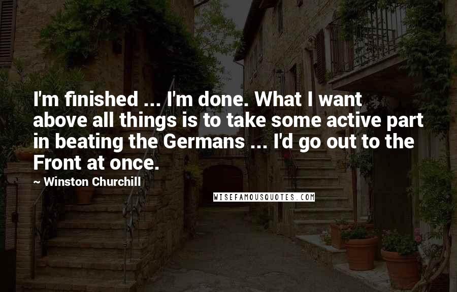 Winston Churchill Quotes: I'm finished ... I'm done. What I want above all things is to take some active part in beating the Germans ... I'd go out to the Front at once.