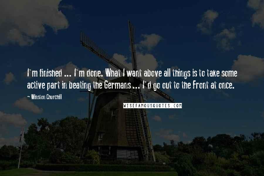 Winston Churchill Quotes: I'm finished ... I'm done. What I want above all things is to take some active part in beating the Germans ... I'd go out to the Front at once.