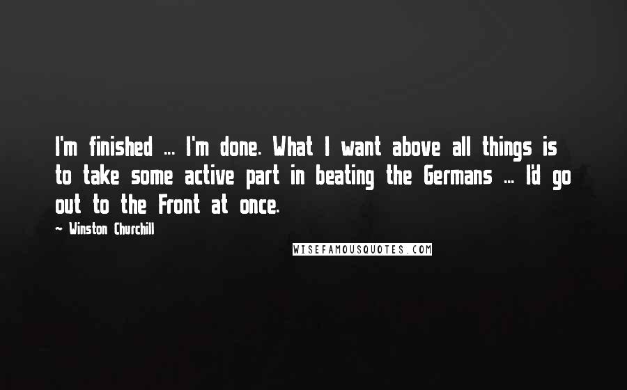 Winston Churchill Quotes: I'm finished ... I'm done. What I want above all things is to take some active part in beating the Germans ... I'd go out to the Front at once.