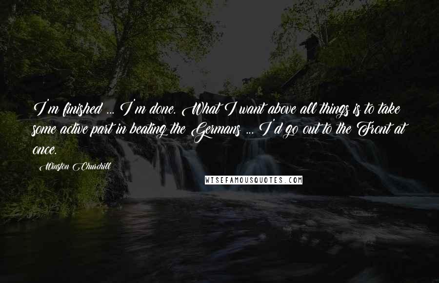 Winston Churchill Quotes: I'm finished ... I'm done. What I want above all things is to take some active part in beating the Germans ... I'd go out to the Front at once.