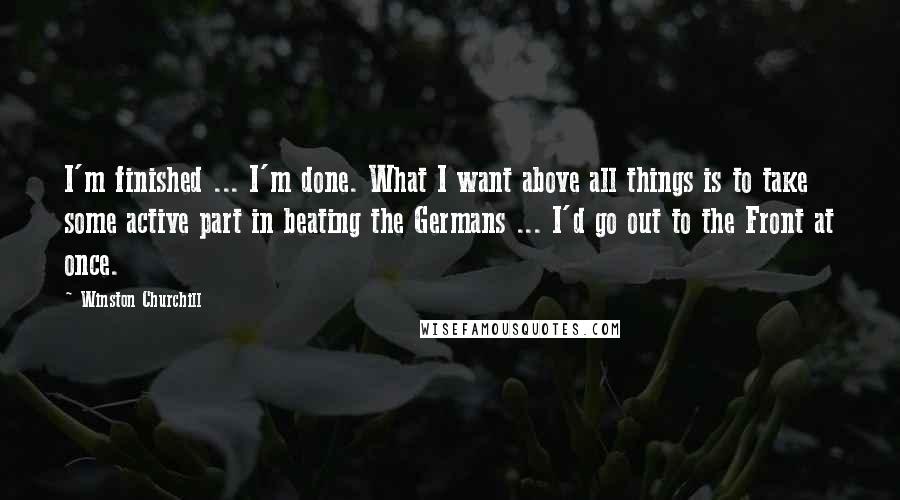 Winston Churchill Quotes: I'm finished ... I'm done. What I want above all things is to take some active part in beating the Germans ... I'd go out to the Front at once.