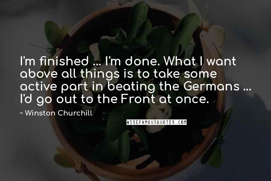 Winston Churchill Quotes: I'm finished ... I'm done. What I want above all things is to take some active part in beating the Germans ... I'd go out to the Front at once.