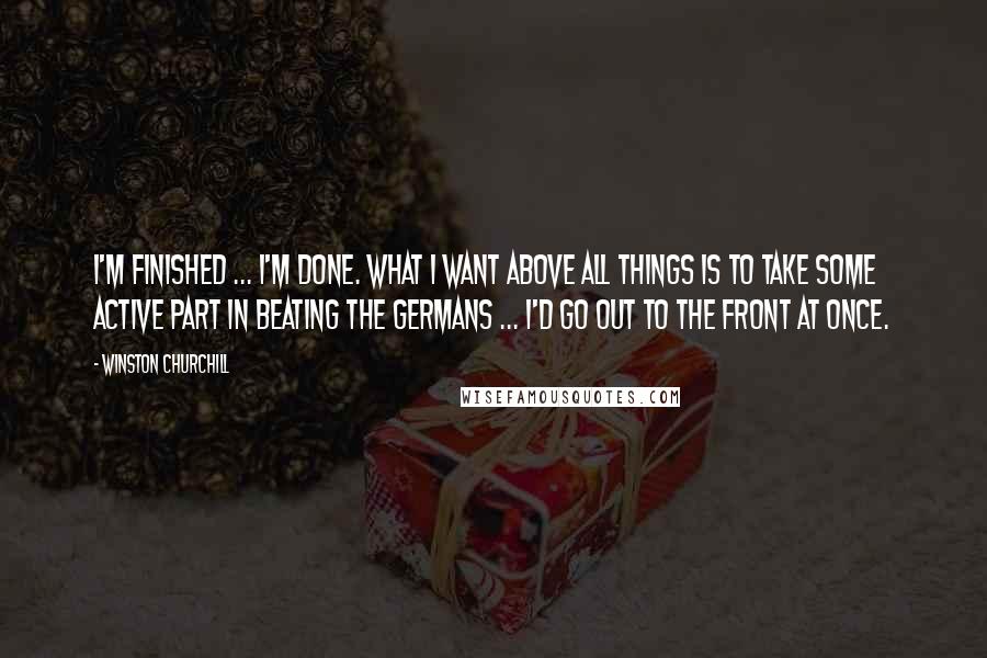 Winston Churchill Quotes: I'm finished ... I'm done. What I want above all things is to take some active part in beating the Germans ... I'd go out to the Front at once.