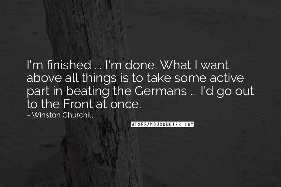 Winston Churchill Quotes: I'm finished ... I'm done. What I want above all things is to take some active part in beating the Germans ... I'd go out to the Front at once.