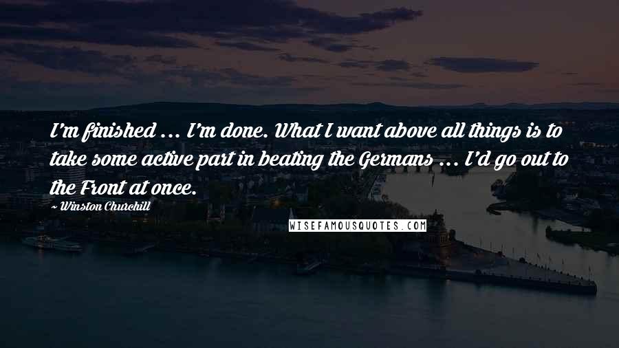 Winston Churchill Quotes: I'm finished ... I'm done. What I want above all things is to take some active part in beating the Germans ... I'd go out to the Front at once.