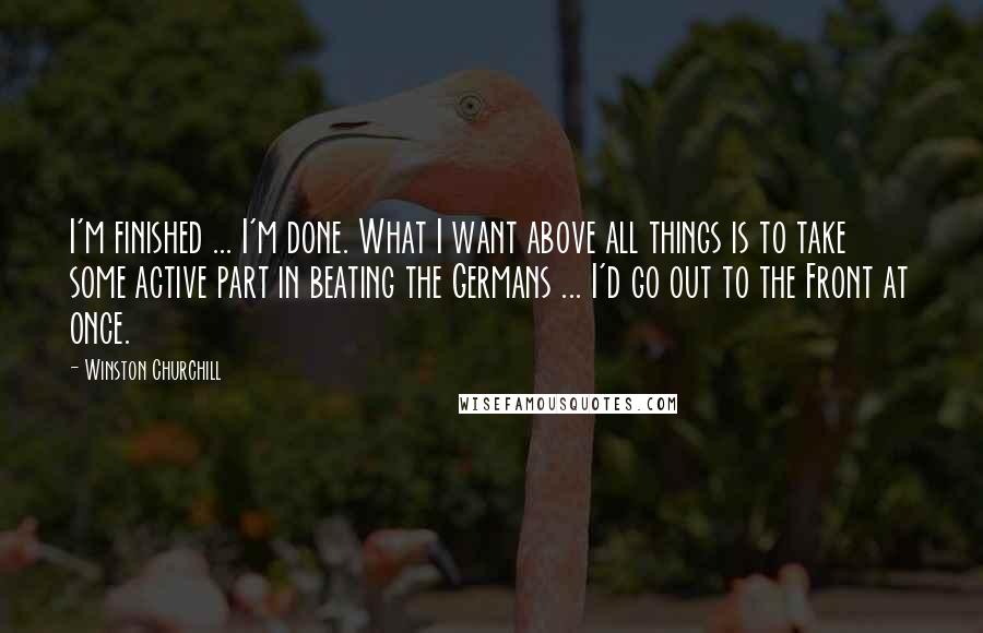 Winston Churchill Quotes: I'm finished ... I'm done. What I want above all things is to take some active part in beating the Germans ... I'd go out to the Front at once.