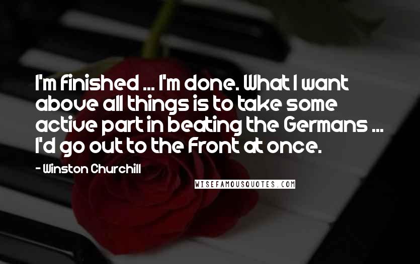 Winston Churchill Quotes: I'm finished ... I'm done. What I want above all things is to take some active part in beating the Germans ... I'd go out to the Front at once.