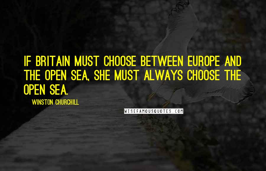 Winston Churchill Quotes: If Britain must choose between Europe and the open sea, she must always choose the open sea.