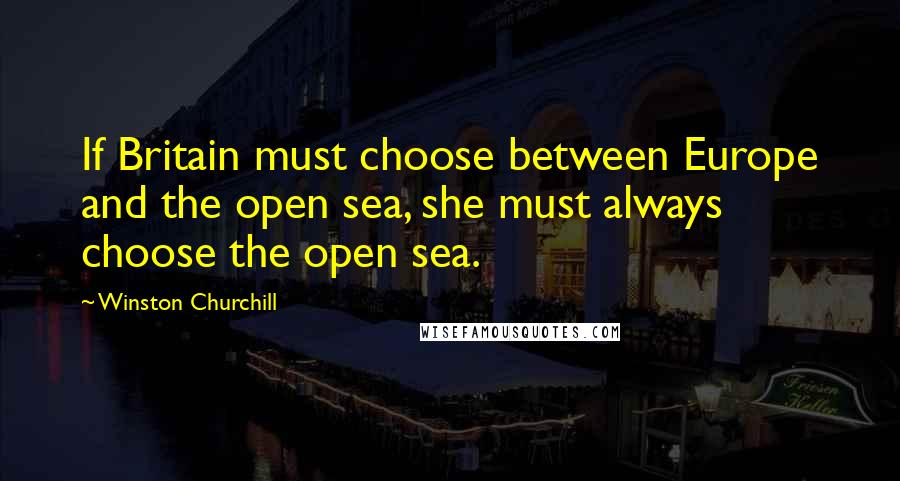 Winston Churchill Quotes: If Britain must choose between Europe and the open sea, she must always choose the open sea.