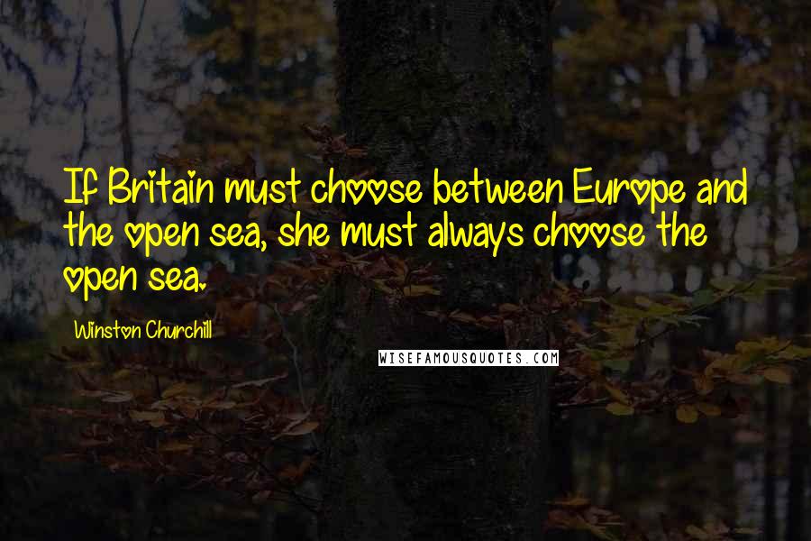 Winston Churchill Quotes: If Britain must choose between Europe and the open sea, she must always choose the open sea.