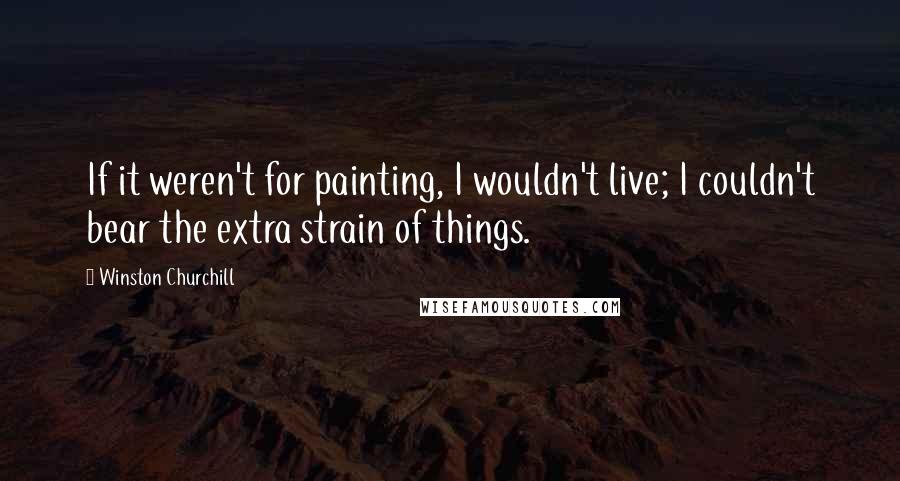 Winston Churchill Quotes: If it weren't for painting, I wouldn't live; I couldn't bear the extra strain of things.