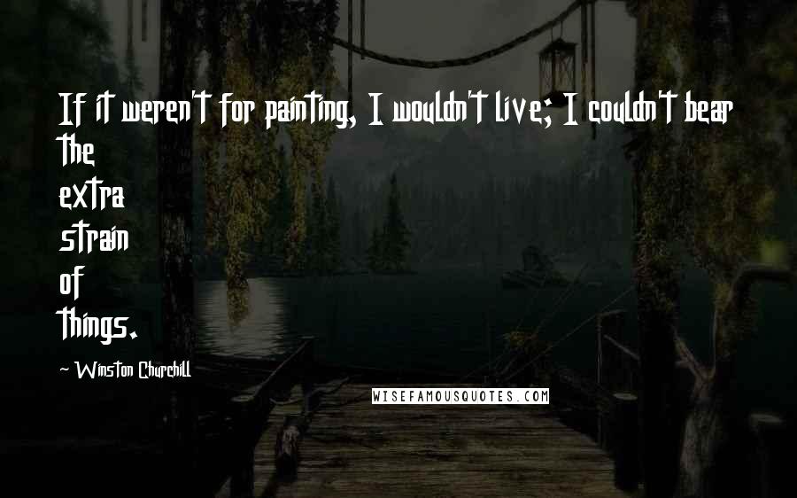 Winston Churchill Quotes: If it weren't for painting, I wouldn't live; I couldn't bear the extra strain of things.