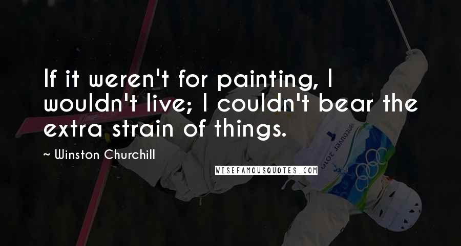 Winston Churchill Quotes: If it weren't for painting, I wouldn't live; I couldn't bear the extra strain of things.