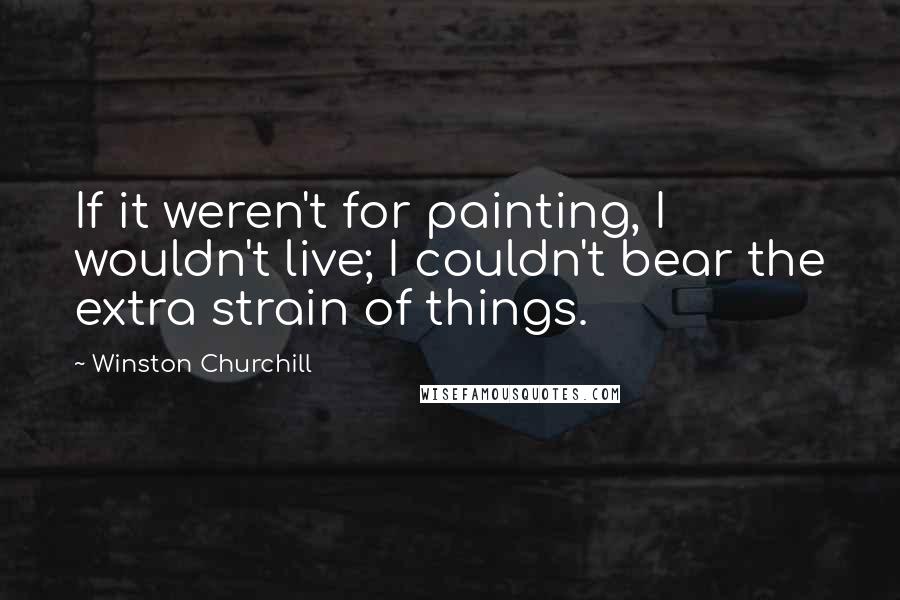 Winston Churchill Quotes: If it weren't for painting, I wouldn't live; I couldn't bear the extra strain of things.