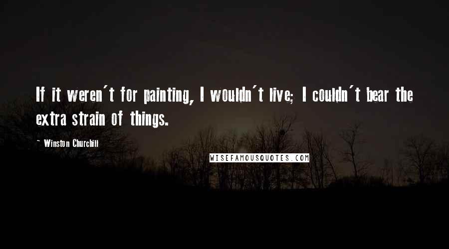 Winston Churchill Quotes: If it weren't for painting, I wouldn't live; I couldn't bear the extra strain of things.