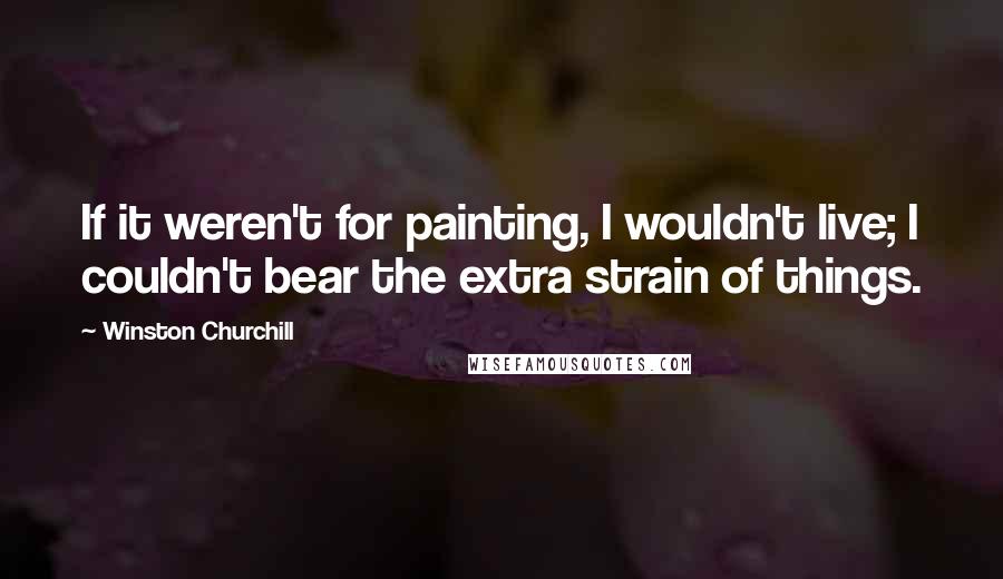 Winston Churchill Quotes: If it weren't for painting, I wouldn't live; I couldn't bear the extra strain of things.