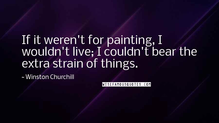 Winston Churchill Quotes: If it weren't for painting, I wouldn't live; I couldn't bear the extra strain of things.