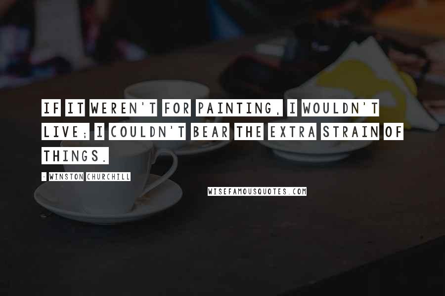 Winston Churchill Quotes: If it weren't for painting, I wouldn't live; I couldn't bear the extra strain of things.