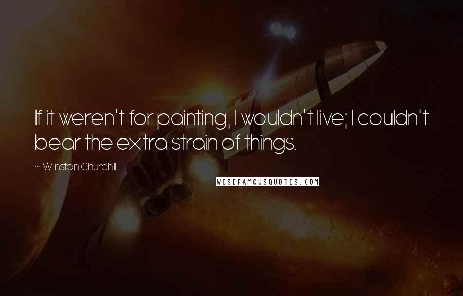 Winston Churchill Quotes: If it weren't for painting, I wouldn't live; I couldn't bear the extra strain of things.