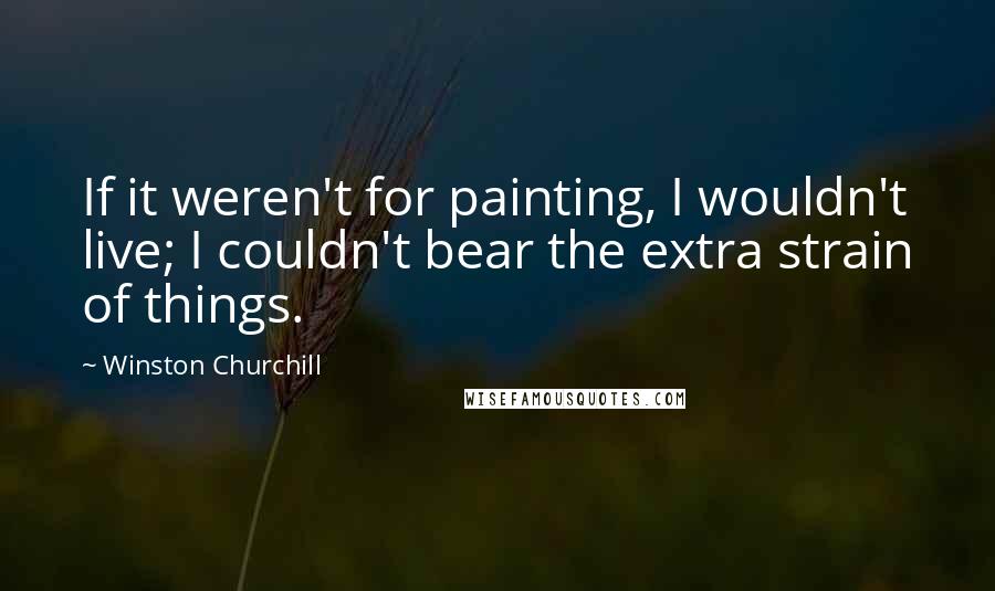 Winston Churchill Quotes: If it weren't for painting, I wouldn't live; I couldn't bear the extra strain of things.