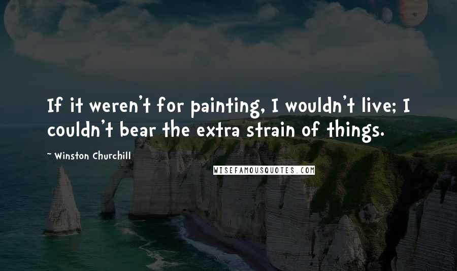 Winston Churchill Quotes: If it weren't for painting, I wouldn't live; I couldn't bear the extra strain of things.