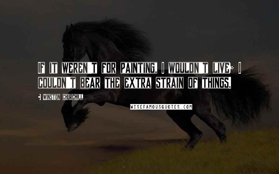 Winston Churchill Quotes: If it weren't for painting, I wouldn't live; I couldn't bear the extra strain of things.