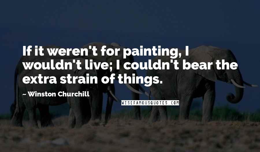 Winston Churchill Quotes: If it weren't for painting, I wouldn't live; I couldn't bear the extra strain of things.