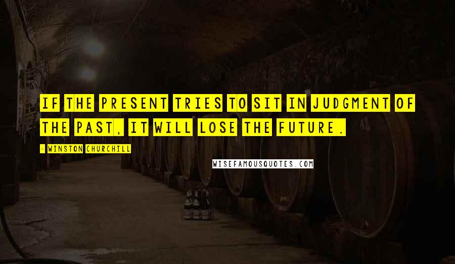 Winston Churchill Quotes: If the present tries to sit in judgment of the past, it will lose the future.