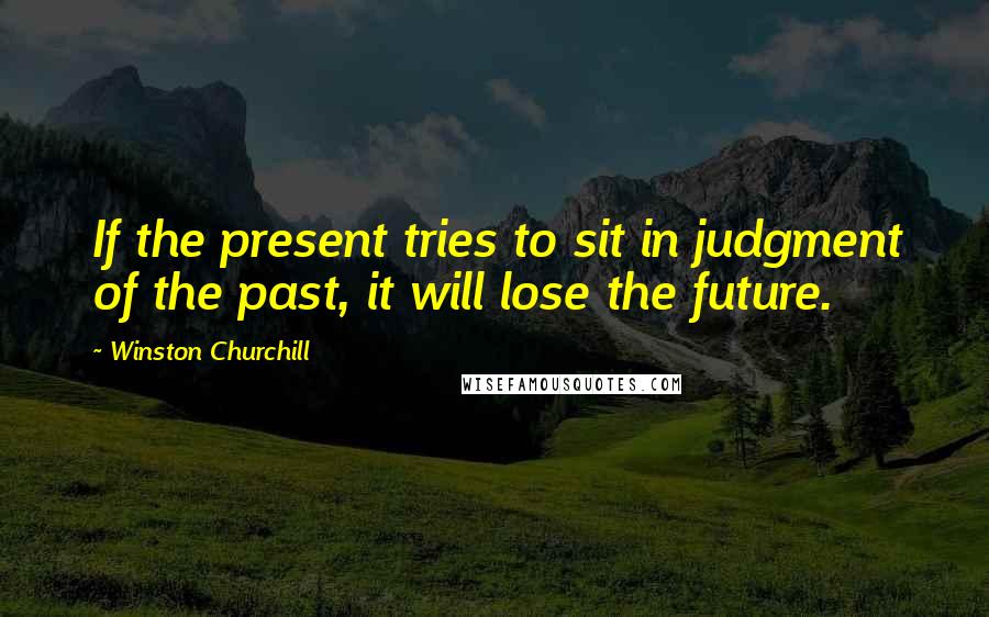 Winston Churchill Quotes: If the present tries to sit in judgment of the past, it will lose the future.